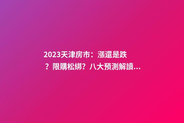 2023天津房市：漲還是跌？限購松綁？八大預測解讀！